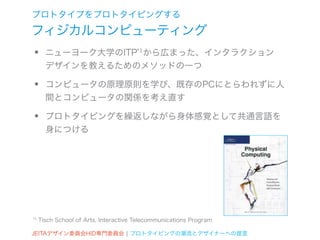 プロトタイプをプロトタイピングする
フィジカルコンピューティング
•      ニューヨーク大学のITP*1から広まった、インタラクション
       デザインを教えるためのメソッドの一つ

•      コンピュータの原理原則を学び、既存のPCにとらわれずに人
       間とコンピュータの関係を考え直す

•      プロトタイピングを繰返しながら身体感覚として共通言語を
       身につける




*1   Tisch School of Arts, Interactive Telecommunications Program

JEITAデザイン委員会HID専門委員会 ¦ プロトタイピングの潮流とデザイナーへの提言
 