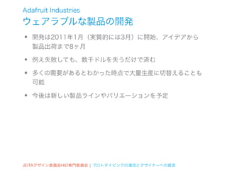 Adafruit Industries
ウェアラブルな製品の開発
•   開発は2011年1月（実質的には3月）に開始、アイデアから
    製品出荷まで8ヶ月

•   例え失敗しても、数千ドルを失うだけで済む

•   多くの需要があるとわかった時点で大量生産に切替えることも
    可能

•   今後は新しい製品ラインやバリエーションを予定




JEITAデザイン委員会HID専門委員会 ¦ プロトタイピングの潮流とデザイナーへの提言
 