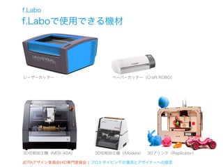 f.Labo
f.Laboで使用できる機材




レーザーカッター                  ペーパーカッター（Craft ROBO）




3D切削加工機（MDX-40A）     3D切削加工機（iModela）   3Dプリンタ（Replicator）

JEITAデザイン委員会HID専門委員会 ¦ プロトタイピングの潮流とデザイナーへの提言
 
