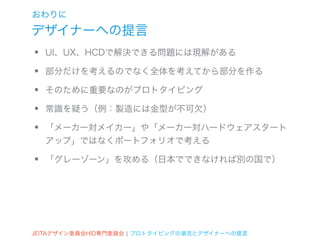 おわりに
デザイナーへの提言
•   UI、UX、HCDで解決できる問題には現解がある

•   部分だけを考えるのでなく全体を考えてから部分を作る

•   そのために重要なのがプロトタイピング

•   常識を疑う（例：製造には金型が不可欠）

•   「メーカー対メイカー」や「メーカー対ハードウェアスタート
    アップ」ではなくポートフォリオで考える

•   「グレーゾーン」を攻める（日本でできなければ別の国で）




JEITAデザイン委員会HID専門委員会 ¦ プロトタイピングの潮流とデザイナーへの提言
 