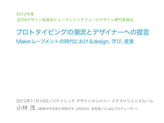 2012年度
JEITAデザイン委員会ヒューマンインタフェースデザイン専門委員会


プロトタイピングの潮流とデザイナーへの提言
Makerムーブメントの時代におけるdesign、学び、産業




2012年11月14日／パナソニック デザインカンパニー エクスペリエンスルーム
小林 茂（情報科学芸術大学院大学［IAMAS］准教授／f.Laboプロデューサー）
 