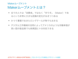 Makerムーブメント
Makerムーブメントとは？
•   全ての人々は「消費者」ではなく「作り手」（Maker）であ
    るという非常に大きな認識の変化がおきつつある

•   かつて書籍でおきたロングテールが物でもおきる

•   デジタル工作機械の活用によってアメリカのような労働単価が
    高い国の製造業でも新興国に十分対抗できる




JEITAデザイン委員会HID専門委員会 ¦ プロトタイピングの潮流とデザイナーへの提言
 