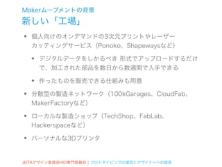 Makerムーブメントの背景
新しい「工場」
•   個人向けのオンデマンドの3次元プリントやレーザー
    カッティングサービス（Ponoko、Shapewaysなど）

    •   デジタルデータをしかるべき 形式でアップロードするだけ
        で、加工された部品を数日から数週間で入手できる

    •   作ったものを販売できる仕組みも用意

•   分散型の製造ネットワーク（100kGarages、CloudFab、
    MakerFactoryなど）

•   ローカルな製造ショップ（TechShop、FabLab、
    Hackerspaceなど）

•   パーソナルな3Dプリンタ


JEITAデザイン委員会HID専門委員会 ¦ プロトタイピングの潮流とデザイナーへの提言
 