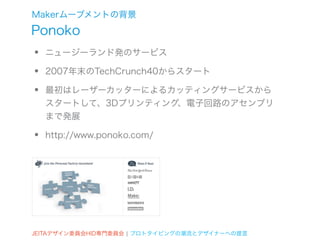 Makerムーブメントの背景
Ponoko
•   ニュージーランド発のサービス

•   2007年末のTechCrunch40からスタート

•   最初はレーザーカッターによるカッティングサービスから
    スタートして、3Dプリンティング、電子回路のアセンブリ
    まで発展

•   http://www.ponoko.com/




JEITAデザイン委員会HID専門委員会 ¦ プロトタイピングの潮流とデザイナーへの提言
 