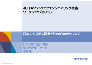 ＪＥＩＴＡソフトウェアエンジニアリング技術
ワークショップ２０１３

日本のシステム開発とＤｅｖＯｐｓテクノロジ
２０１３年１２月１９日
株式会社ＮＴＴデータ
丹羽 隆

Copyright © 2013 NTT DATA Corporation

 