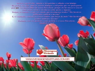 Ouvistes que foi dito: Amarás o teu próximo e odiarás o teu inimigo. Eu, porém, vos digo: amai os vossos inimigos e orai pelos que vos perseguem; para  que  vos torneis filhos do vosso Pai celeste, porque ele faz nascer o seu sol sobre maus e bons e vir chuvas sobre justos e injustos. Porque, se amardes os que vos amam, que recompensa tendes? Não fazem os publicanos também o mesmo? E, se saudardes somente os vossos irmãos, que fazeis de mais? Não fazem os gentios também o mesmo? Portanto, sede vós perfeitos como perfeito é o vosso Pai celeste. MATEUS 5:43-48 WWW.MENSAGENSVIRTUAIS.COM.BR 