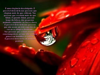 É uma elegância desobrigada. É possível detectá-la nas pessoas que elogiam mais do que criticam. Nas pessoas que escutam mais do que falam. E quando falam, passam longe da fofoca, das pequenas maldades ampliadas no boca a boca. É possível detectá-la nas pessoas que não usam um tom superior de voz ao se dirigir a frentistas. Nas pessoas que evitam assuntos constrangedores porque não sentem prazer em humilhar os outros. É possível detectá-la em pessoas pontuais.  