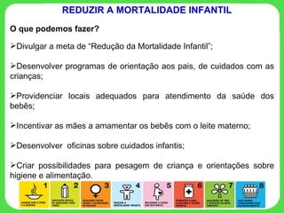O que podemos fazer? Divulgar a meta de “Redução da Mortalidade Infantil”; Desenvolver programas de orientação aos pais, de cuidados com as crianças; Providenciar locais adequados para atendimento da saúde dos bebês; Incentivar as mães a amamentar os bebês com o leite materno; Desenvolver  oficinas sobre cuidados infantis; Criar possibilidades para pesagem de criança e orientações sobre higiene e alimentação.  REDUZIR A MORTALIDADE INFANTIL 