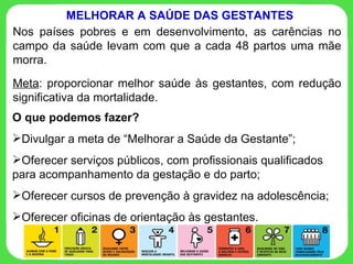 Nos países pobres e em desenvolvimento, as carências no campo da saúde levam com que a cada 48 partos uma mãe morra. Meta : proporcionar melhor saúde às gestantes, com redução significativa da mortalidade. MELHORAR A SAÚDE DAS GESTANTES O que podemos fazer? Divulgar a meta de “Melhorar a Saúde da Gestante”; Oferecer serviços públicos, com profissionais qualificados para acompanhamento da gestação e do parto; Oferecer cursos de prevenção à gravidez na adolescência;  Oferecer oficinas de orientação às gestantes. 