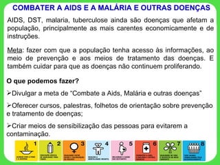 AIDS, DST, malaria, tuberculose ainda são doenças que afetam a população, principalmente as mais carentes economicamente e de instruções. Meta : fazer com que a população tenha acesso às informações, ao meio de prevenção e aos meios de tratamento das doenças. E também cuidar para que as doenças não continuem proliferando. COMBATER A AIDS E A MALÁRIA E OUTRAS DOENÇAS O que podemos fazer? Divulgar a meta de “Combate a Aids, Malária e outras doenças” Oferecer cursos, palestras, folhetos de orientação sobre prevenção e tratamento de doenças; Criar meios de sensibilização das pessoas para evitarem a contaminação. 