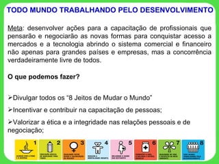 Meta : desenvolver ações para a capacitação de profissionais que pensarão e negociarão as novas formas para conquistar acesso a mercados e a tecnologia abrindo o sistema comercial e financeiro não apenas para grandes países e empresas, mas a concorrência verdadeiramente livre de todos. TODO MUNDO TRABALHANDO PELO DESENVOLVIMENTO O que podemos fazer? Divulgar todos os “8 Jeitos de Mudar o Mundo” Incentivar e contribuir na capacitação de pessoas; Valorizar a ética e a integridade nas relações pessoais e de negociação; 