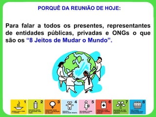 PORQUÊ DA REUNIÃO DE HOJE: Para falar a todos os presentes, representantes de entidades públicas, privadas e ONGs o que são os  “8 Jeitos de Mudar o Mundo”. 