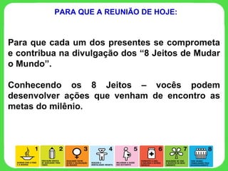 Para que cada um dos presentes se comprometa e contribua na divulgação dos “8 Jeitos de Mudar o Mundo”. Conhecendo os 8 Jeitos – vocês podem desenvolver ações que venham de encontro as metas do milênio.  PARA QUE A REUNIÃO DE HOJE: 