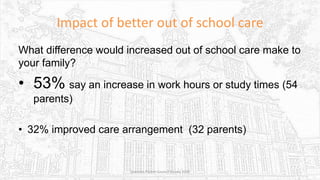 Impact of better out of school care
What difference would increased out of school care make to
your family?
• 53% say an increase in work hours or study times (54
parents)
• 32% improved care arrangement (32 parents)
Sciennes Parent Council Survey 2016
 