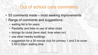 Out of school care comments
• 53 comments made – most seeking improvements
• Range of comments and suggestions:
• waiting list is for years
• Flexibility and links to use of other clubs
• timings for clubs (term start, time when on)
• use other nearby buildings
• suggestion for a 30 minute club for primary 1 and 2 to cover
2.50-3.20pm waiting time
Sciennes Parent Council Survey 2016
 