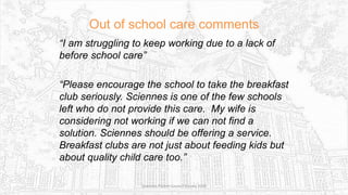 Out of school care comments
“I am struggling to keep working due to a lack of
before school care”
“Please encourage the school to take the breakfast
club seriously. Sciennes is one of the few schools
left who do not provide this care. My wife is
considering not working if we can not find a
solution. Sciennes should be offering a service.
Breakfast clubs are not just about feeding kids but
about quality child care too.”
Sciennes Parent Council Survey 2016
 