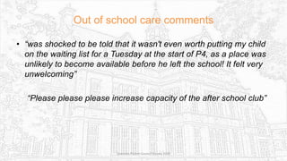 Out of school care comments
• “was shocked to be told that it wasn't even worth putting my child
on the waiting list for a Tuesday at the start of P4, as a place was
unlikely to become available before he left the school! It felt very
unwelcoming”
“Please please please increase capacity of the after school club”
Sciennes Parent Council Survey 2016
 