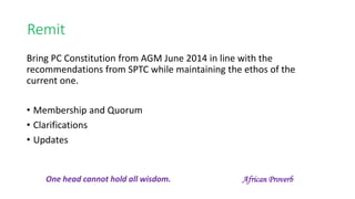 Remit
Bring PC Constitution from AGM June 2014 in line with the
recommendations from SPTC while maintaining the ethos of the
current one.
• Membership and Quorum
• Clarifications
• Updates
One head cannot hold all wisdom. African Proverb
 