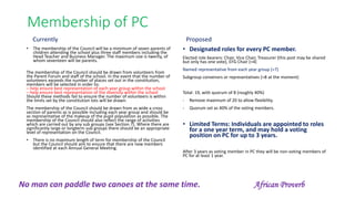 Membership of PC
• The membership of the Council will be a minimum of seven parents of
children attending the school plus three staff members including the
Head Teacher and Business Manager. The maximum size is twenty, of
whom seventeen will be parents.
The membership of the Council should be drawn from volunteers from
the Parent Forum and staff of the school. In the event that the number of
volunteers exceeds the number of places set out in the constitution,
members will be selected in order to:
– help ensure best representation of each year group within the school
– help ensure best representation of the diversity within the school
Should these methods fail to ensure the number of volunteers is within
the limits set by the constitution lots will be drawn.
The membership of the Council should be drawn from as wide a cross
section of parents as is possible including each year group and should be
as representative of the makeup of the pupil population as possible. The
membership of the Council should also reflect the range of activities
which are carried out by any sub groups (see Section 7). Where there are
significantly large or longterm sub groups there should be an appropriate
level of representation on the Council.
• There is no maximum length of term for membership of the Council
but the Council should aim to ensure that there are new members
identified at each Annual General Meeting.
• Designated roles for every PC member.
Elected role bearers: Chair, Vice Chair, Treasurer (this post may be shared
but only has one vote), EFG Chair (=4)
Named representative from each year group (=7)
Subgroup convenors or representatives (=8 at the moment)
Total: 19, with quorum of 8 (roughly 40%)
- Remove maximum of 20 to allow flexibility.
- Quorum set as 40% of the voting members.
• Limited Terms: Individuals are appointed to roles
for a one year term, and may hold a voting
position on PC for up to 3 years.
After 3 years as voting member in PC they will be non-voting members of
PC for at least 1 year.
Currently Proposed
No man can paddle two canoes at the same time. African Proverb
 