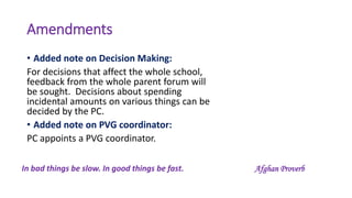 Amendments
• Added note on Decision Making:
For decisions that affect the whole school,
feedback from the whole parent forum will
be sought. Decisions about spending
incidental amounts on various things can be
decided by the PC.
• Added note on PVG coordinator:
PC appoints a PVG coordinator.
In bad things be slow. In good things be fast. Afghan Proverb
 