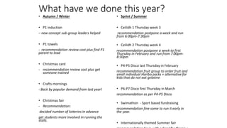What have we done this year?
• Autumn / Winter
• P1 induction
– new concept sub-group leaders helped
• P1 towels
- recommendation review cost plus find P1
parent to lead
• Christmas card
- recommendation review cost plus get
someone trained
• Crafts mornings
- Back by popular demand from last year!
• Christmas fair
- Recommendation:
decided number of lotteries in advance
get students more involved in running the
stalls.
• Sprint / Summer
• Ceilidh 1 Thursday week 3
recommendation postpone a week and run
from 6:00pm-7:30pm
• Ceilidh 2 Thursday week 4
recommendation postpone a week to first
Thursday in February and run from 7:00pm-
8:30pm
• P4-P5 Disco last Thursday in February
recommendation fruit group to order fruit and
small individual Haribo packs + alternative for
kids that do not eat gelatine
• P6-P7 Disco first Thursday in March
recommendation as per P4-P5 Disco
• Swimathon - Sport based fundraising
recommendation fine some to run it early in
the year.
• Internationally themed Summer fair
 
