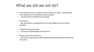 What we did we not do?
• In late October there is usually a Parent (wine) quiz night. It was planned
to be replace by an international family evening
• – cancelled due to limited time to prepare.
• P1-P3 event
• - lack of volunteers, appropriate even and also difficult to fit in schools
schedule.
• Tombola at the summer fair
• – due to lack of knowledge and volunteers.
• Bicycle sale at the summer fair
• – due to lack of space due to dining hall extension being built at the back of
the school.
 