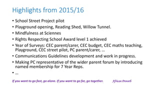 Highlights from 2015/16
• School Street Project pilot
• Playground opening, Reading Shed, Willow Tunnel.
• Mindfulness at Sciennes
• Rights Respecting School Award level 1 achieved
• Year of Surveys: CEC parent/carer, CEC budget, CEC maths teaching,
Playground, CEC street pilot, PC parent/carer, …
• Communications Guidelines development and work in progress.
• Making PC representative of the wider parent forum by introducing
named membership for 7 Year Reps.
• …
If you want to go fast, go alone. If you want to go far, go together. African Proverb
 