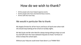 How do we wish to thank?
• All the people who have helped organise events.
• All the people who have volunteered help at events .
• All the staff who have help.
We would in particular like to thank:
Ms Angela Christie for all her hours and hours of work even when told
she should stop looking at her email on Sunday nights.
Mr Neil Scott and Mr John Reid for always being willing to help out and
try and fulfil even the most awkward requests to move furniture or
times to keep the school open.
Without your help we could never have done it, so THANK YOU!
 