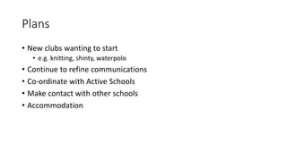 Plans
• New clubs wanting to start
• e.g. knitting, shinty, waterpolo
• Continue to refine communications
• Co-ordinate with Active Schools
• Make contact with other schools
• Accommodation
 