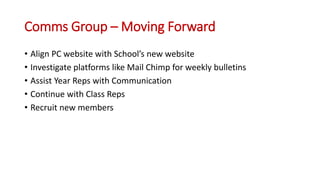 Comms Group – Moving Forward
• Align PC website with School’s new website
• Investigate platforms like Mail Chimp for weekly bulletins
• Assist Year Reps with Communication
• Continue with Class Reps
• Recruit new members
 
