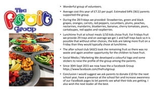 • Wonderful group of volunteers.
• Average cost this year of £7.22 per pupil. Estimated 64% (361) parents
supported the group.
• During the 28 Fridays we provided: Strawberries, green and black
grapes, oranges, carrots, red peppers, cucumbers, plums, peaches,
nectarines, mandarins, blueberries, bananas, cherry tomatoes, pears,
cantaloupes, red apples and raspberries.
• Lunchtime fruit at school meals 1/10 kids chose fruit. For Fridays fruit
we provide 29 trays and on average we get 1 and half trays back so it is
possible that without other choices, the kids are taking more fruit on a
Friday than they would typically chose at lunchtime.
• The after school club SASCS took the remaining fruit so there was no
waste and again another opportunity for the children to have fruit.
• Social Media / Marketing We developed a colourful logo and some
stickers to raise the profile of the group among the parents.
• Since 30th Sept 2015 we now have the a Facebook Group
https://www.facebook.com/thefruitgroup
• Conclusion I would suggest we ask parents to donate £10 for the next
school year, have a presence at the school fair and increase awareness
of our FaceBook pages to let parents see what their kids are getting. I
also wish the next leader all the best.
 
