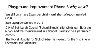 Playground Improvement Phase 3 why now?
●We still only have 2sqm per child – well short of recommended
7sqm
●Two big opportunities in 2017
●City of Edinburgh Council 'School Streets' pilot winds up. Both the
school and the council would like School Streets to be a permanent
success
●The Royal Hospital for Sick Children is moving, for the first time in
122 years, to Craigmillar
 