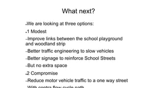 What next?
●We are looking at three options:
●1 Modest
–Improve links between the school playground
and woodland strip
–Better traffic engineering to slow vehicles
–Better signage to reinforce School Streets
–But no extra space
●2 Compromise
–Reduce motor vehicle traffic to a one way street
 