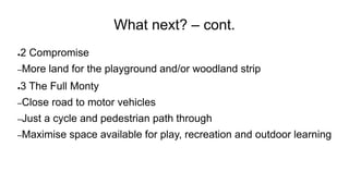 What next? – cont.
●2 Compromise
–More land for the playground and/or woodland strip
●3 The Full Monty
–Close road to motor vehicles
–Just a cycle and pedestrian path through
–Maximise space available for play, recreation and outdoor learning
 