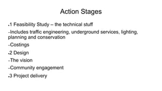 Action Stages
●1 Feasibility Study – the technical stuff
–Includes traffic engineering, underground services, lighting,
planning and conservation
–Costings
●2 Design
–The vision
–Community engagement
●3 Project delivery
 