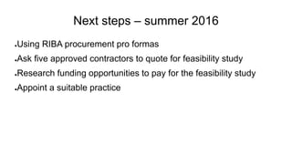 Next steps – summer 2016
●Using RIBA procurement pro formas
●Ask five approved contractors to quote for feasibility study
●Research funding opportunities to pay for the feasibility study
●Appoint a suitable practice
 
