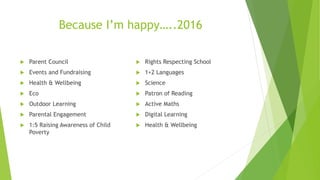 Because I’m happy…..2016
 Parent Council
 Events and Fundraising
 Health & Wellbeing
 Eco
 Outdoor Learning
 Parental Engagement
 1:5 Raising Awareness of Child
Poverty
 Rights Respecting School
 1+2 Languages
 Science
 Patron of Reading
 Active Maths
 Digital Learning
 Health & Wellbeing
 