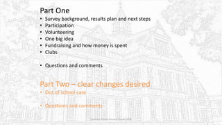 Part One
• Survey background, results plan and next steps
• Participation
• Volunteering
• One big idea
• Fundraising and how money is spent
• Clubs
• Questions and comments
Part Two – clear changes desired
• Out of school care
• Questions and comments
Sciennes Parent Council Survey 2016
 