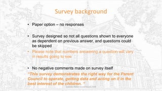 Survey background
• Paper option – no responses
• Survey designed so not all questions shown to everyone
as dependent on previous answer, and questions could
be skipped
• Please note that numbers answering a question will vary
in results going to see
• No negative comments made on survey itself
“This survey demonstrates the right way for the Parent
Council to operate, getting data and acting on it in the
best interest of the children. “
Sciennes Parent Council Survey 2016
 