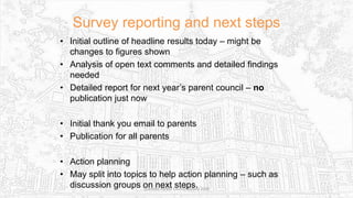 Survey reporting and next steps
• Initial outline of headline results today – might be
changes to figures shown
• Analysis of open text comments and detailed findings
needed
• Detailed report for next year’s parent council – no
publication just now
• Initial thank you email to parents
• Publication for all parents
• Action planning
• May split into topics to help action planning – such as
discussion groups on next steps.Sciennes Parent Council Survey 2016
 