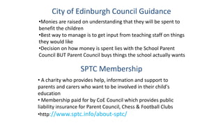 City of Edinburgh Council Guidance
•Monies are raised on understanding that they will be spent to
benefit the children
•Best way to manage is to get input from teaching staff on things
they would like
•Decision on how money is spent lies with the School Parent
Council BUT Parent Council buys things the school actually wants
SPTC Membership
• A charity who provides help, information and support to
parents and carers who want to be involved in their child's
education
• Membership paid for by CoE Council which provides public
liability insurance for Parent Council, Chess & Football Clubs
•http://www.sptc.info/about-sptc/
 