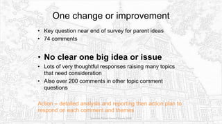 One change or improvement
• Key question near end of survey for parent ideas
• 74 comments
• No clear one big idea or issue
• Lots of very thoughtful responses raising many topics
that need consideration
• Also over 200 comments in other topic comment
questions
Action – detailed analysis and reporting then action plan to
respond on each comment and themes
Sciennes Parent Council Survey 2016
 