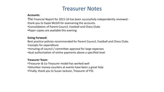 Treasurer Notes
Accounts:
The Financial Report for 2015-16 has been successfully independently reviewed -
thank you to Gayle McGill for examaning the accounts.
•Consolidation of Parent Council, Football and Chess Clubs
•Paper copies are available this evening
Going Forward:
Best practice policies recommended for Parent Council, Football and Chess Clubs
•receipts for expenditure
•minuting of council / committee approval for large expenses
•dual authorisation of online payments above a specified level
Treasurer Team:
•Treasurer & Co-Treasurer model has worked well
•Volunteer money-counters at events have been a great help
•Finally, thank you to Susan Jackson, Treasurer of FSS
 