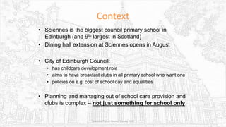 Context
• Sciennes is the biggest council primary school in
Edinburgh (and 9th largest in Scotland)
• Dining hall extension at Sciennes opens in August
• City of Edinburgh Council:
• has childcare development role
• aims to have breakfast clubs in all primary school who want one
• policies on e.g. cost of school day and equalities
• Planning and managing out of school care provision and
clubs is complex – not just something for school only
Sciennes Parent Council Survey 2016
 