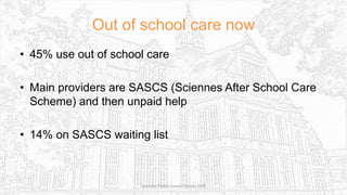 Out of school care now
• 45% use out of school care
• Main providers are SASCS (Sciennes After School Care
Scheme) and then unpaid help
• 14% on SASCS waiting list
Sciennes Parent Council Survey 2016
 