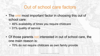 Out of school care factors
• The one most important factor in choosing this out of
school care:
• 46% availability of times you require childcare
• 31% quality of service
• Of those parents not interested in out of school care, the
one main reason is:
• 70% do not require childcare as own family provide
Sciennes Parent Council Survey 2016
 