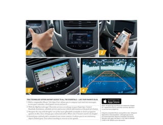 1 2
3 4
TRAX TECHNOLOGY OFFERS INSTANT ACCESS TO ALL THE ESSENTIALS — LIKE YOUR FAVORITE BLOG.
1. With a compatible iPhone,® Siri Eyes Free 1
allows you to compose and read text messages,
access your calendar, check game scores and more.
2. With the MyChevrolet app,2
Chevrolet services are always at your fingertips. Contact
Roadside Assistance, schedule service and access vehicle information at the push of a button.
3. Navigate the city with BringGo,3
one of the most affordable available in-dash navigation
systems in this class. It keeps you connected with a Where Am I? locator search via Google.™
4. Extend your outlook with a standard rear vision camera. It allows you to see stationary
objects behind your Trax when traveling in reverse at low speeds.
Apple, the Apple logo and iPhone are trademarks of Apple
Inc., registered in the U.S. and other countries. App Store
is a service mark of Apple Inc.
1 Requires compatible iPhone running iOS 6 or later.  2 Requires
Apple iOS 6 or Android platform.  3 BringGo app must be
purchased separately. Requires compatible smartphone.
Data plan rates apply. See dealer or call 1-855-4-SUPPORT
(1-855-4-787-7678) for more information.
 