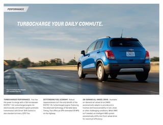 TURBOCHARGED PERFORMANCE.  Trax has
the power to merge with a 138-horsepower
ECOTEC® 1.4L turbocharged engine. An
electronically controlled 6-speed automatic
transmission with Driver Shift Control is
also standard on every 2015 Trax.
OUTSTANDING FUEL ECONOMY. Robust
responsiveness isn’t the only benefit of the
ECOTEC 1.4L turbocharged engine. Featuring
the advanced technology of Variable Valve
Timing, Trax offers an EPA-estimated 34 MPG
on the highway.
ON-DEMAND ALL-WHEEL DRIVE. Available
on-demand all-wheel drive (AWD)
automatically adapts to provide extra
traction and maneuverability in rain, snow
or other challenging conditions. When AWD
isn’t needed, an intelligent AWD system
automatically shifts into front-wheel drive
for maximum efficiency.
TURBOCHARGE YOUR DAILY COMMUTE.
PERFORMANCE
Trax LT in Brilliant Blue Metallic
with available features.
 