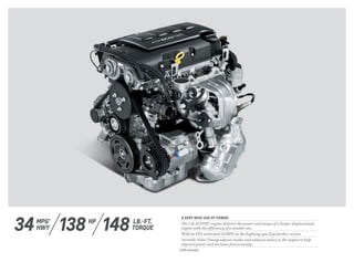 A VERY WISE USE OF POWER.
The 1.4L ECOTEC engine delivers the power and torque of a larger-displacement
engine with the efficiency of a smaller one.
With an EPA-estimated 34 MPG on the highway, you’ll go farther on less.
Variable Valve Timing adjusts intake and exhaust valves in the engine to help
improve power and increase fuel economy.
148 LB.-FT.
TORQUE34 HPMPG 1
HWY 138
1 EPA estimated.
 