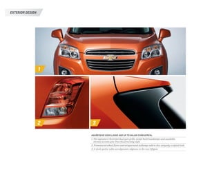 1
2 3
AGGRESSIVE GOOD LOOKS ADD UP TO MAJOR CURB APPEAL.
1. The signature Chevrolet dual-port grille, swept-back headlamps and available
chrome accents give Trax head-turning style.
2. Pronounced wheel flares and wraparound taillamps add to this uniquely sculpted look.
3. A sleek spoiler adds aerodynamic edginess to the rear liftgate.
EXTERIOR DESIGN
 